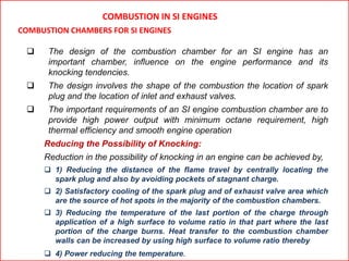 COMBUSTION IN SI ENGINES
COMBUSTION CHAMBERS FOR SI ENGINES
 The design of the combustion chamber for an SI engine has an
important chamber, influence on the engine performance and its
knocking tendencies.
 The design involves the shape of the combustion the location of spark
plug and the location of inlet and exhaust valves.
 The important requirements of an SI engine combustion chamber are to
provide high power output with minimum octane requirement, high
thermal efficiency and smooth engine operation
Reducing the Possibility of Knocking:
Reduction in the possibility of knocking in an engine can be achieved by,
 1) Reducing the distance of the flame travel by centrally locating the
spark plug and also by avoiding pockets of stagnant charge.
 2) Satisfactory cooling of the spark plug and of exhaust valve area which
are the source of hot spots in the majority of the combustion chambers.
 3) Reducing the temperature of the last portion of the charge through
application of a high surface to volume ratio in that part where the last
portion of the charge burns. Heat transfer to the combustion chamber
walls can be increased by using high surface to volume ratio thereby
 4) Power reducing the temperature.
 