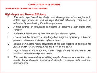 COMBUSTION IN SI ENGINES
COMBUSTION CHAMBERS FOR SI ENGINES
High Output and Thermal Efficiency
 The main objective of the design and development of an engine is to
obtain high power as well as high thermal efficiency. This can be
achieved by considering the following factors:
 A high degree of turbulence is needed to achieve a high flame front
velocity.
 Turbulence is induced by inlet flow configuration or squish.
 Squish can be induced in spark-ignition engines by having a bowl in
piston or with a dome shaped cylinder head.
 Squish is the rapid radial movement of the gas trapped in between the
piston and the cylinder head into the bowl or the dome.
 High volumetric efficiency, i.e., more charge during the suction stroke,
results in an increased power output.
 This can be achieved by providing ample clearance around the valve
heads, large diameter valves and straight passages with minimum
pressure drop.
 