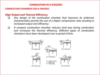 COMBUSTION IN SI ENGINES
COMBUSTION CHAMBERS FOR SI ENGINES
High Output and Thermal Efficiency
 Any design of the combustion chamber that improves its antiknock
characteristics permits the use of a higher compression ratio resulting in
increased output and efficiency;
 A compact combustion chamber reduces heat loss during combustion
and increases the thermal efficiency. Different types of combustion
chambers have been developed over a period of time.
 