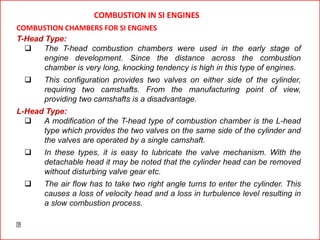 T-Head Type:
 The T-head combustion chambers were used in the early stage of
engine development. Since the distance across the combustion
chamber is very long, knocking tendency is high in this type of engines.
 This configuration provides two valves on either side of the cylinder,
requiring two camshafts. From the manufacturing point of view,
providing two camshafts is a disadvantage.
L-Head Type:
 A modification of the T-head type of combustion chamber is the L-head
type which provides the two valves on the same side of the cylinder and
the valves are operated by a single camshaft.
 In these types, it is easy to lubricate the valve mechanism. With the
detachable head it may be noted that the cylinder head can be removed
without disturbing valve gear etc.
 The air flow has to take two right angle turns to enter the cylinder. This
causes a loss of velocity head and a loss in turbulence level resulting in
a slow combustion process.
COMBUSTION IN SI ENGINES
COMBUSTION CHAMBERS FOR SI ENGINES
 
