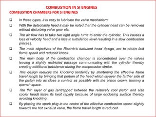  In these types, it is easy to lubricate the valve mechanism.
 With the detachable head it may be noted that the cylinder head can be removed
without disturbing valve gear etc.
 The air flow has to take two right angle turns to enter the cylinder. This causes a
loss of velocity head and a loss in turbulence level resulting in a slow combustion
process.
 The main objectives of the Ricardo's turbulent head design, are to obtain fast
flame speed and reduced knock.
 The main body of the combustion chamber is concentrated over the valves
leaving a slightly restricted passage communicating with the cylinder thereby
creating additional turbulence during the compression stroke.
 This design reduces the knocking tendency by shortening the effective flame
travel length by bringing that portion of the head which layover the farther side of
the piston into as close a contact as possible with the piston crown, forming a
quench space.
 The thin layer of gas (entrapped between the relatively cool piston and also
cooler head) loses its heat rapidly because of large enclosing surface thereby
avoiding knocking.
 By placing the spark plug in the centre of the effective combustion space slightly
towards the hot exhaust valve, the flame travel length is reduced.
COMBUSTION IN SI ENGINES
COMBUSTION CHAMBERS FOR SI ENGINES
 