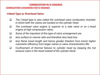 I-Head Type or Overhead Valve:
 The I-head type is also called the overhead valve combustion chamber
in which both the valves are located on the cylinder head.
 The overhead valve engine is superior to a side valve or an L-head
engine at high compression ratios.
 Some of the important of this type of valve arrangement are
 less surface to volume ratio and therefore less heat loss
 less flame travel length and hence greater freedom from knock higher
volumetric efficiency from larger valves or valve characteristics lifts
 Confinement of thermal failures to cylinder head by keeping the hot
exhaust valve in the head instead of the cylinder block.
COMBUSTION IN SI ENGINES
COMBUSTION CHAMBERS FOR SI ENGINES
 