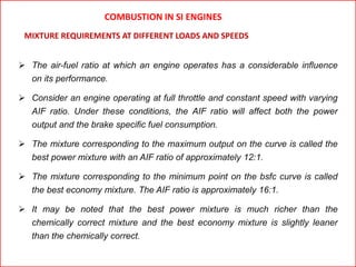 COMBUSTION IN SI ENGINES
 The air-fuel ratio at which an engine operates has a considerable influence
on its performance.
 Consider an engine operating at full throttle and constant speed with varying
AIF ratio. Under these conditions, the AIF ratio will affect both the power
output and the brake specific fuel consumption.
 The mixture corresponding to the maximum output on the curve is called the
best power mixture with an AIF ratio of approximately 12:1.
 The mixture corresponding to the minimum point on the bsfc curve is called
the best economy mixture. The AIF ratio is approximately 16:1.
 It may be noted that the best power mixture is much richer than the
chemically correct mixture and the best economy mixture is slightly leaner
than the chemically correct.
MIXTURE REQUIREMENTS AT DIFFERENT LOADS AND SPEEDS
 