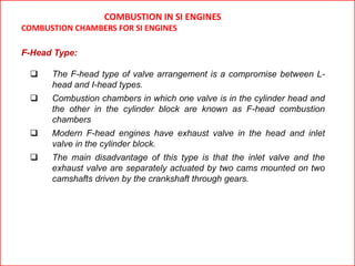 F-Head Type:
 The F-head type of valve arrangement is a compromise between L-
head and I-head types.
 Combustion chambers in which one valve is in the cylinder head and
the other in the cylinder block are known as F-head combustion
chambers
 Modern F-head engines have exhaust valve in the head and inlet
valve in the cylinder block.
 The main disadvantage of this type is that the inlet valve and the
exhaust valve are separately actuated by two cams mounted on two
camshafts driven by the crankshaft through gears.
COMBUSTION IN SI ENGINES
COMBUSTION CHAMBERS FOR SI ENGINES
 