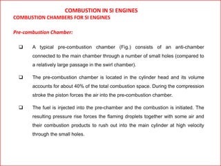 COMBUSTION IN SI ENGINES
COMBUSTION CHAMBERS FOR SI ENGINES
Pre-combustion Chamber:
 A typical pre-combustion chamber (Fig.) consists of an anti-chamber
connected to the main chamber through a number of small holes (compared to
a relatively large passage in the swirl chamber).
 The pre-combustion chamber is located in the cylinder head and its volume
accounts for about 40% of the total combustion space. During the compression
stroke the piston forces the air into the pre-combustion chamber.
 The fuel is injected into the pre-chamber and the combustion is initiated. The
resulting pressure rise forces the flaming droplets together with some air and
their combustion products to rush out into the main cylinder at high velocity
through the small holes.
 