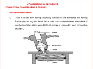 COMBUSTION IN SI ENGINES
COMBUSTION CHAMBERS FOR SI ENGINES
Pre-combustion Chamber:
 Thus it creates both strong secondary turbulence and distributes the flaming
fuel droplets throughout the air in the main combustion chamber where bulk of
combustion takes place. About 80% of energy is released in main combustion
chamber.
 