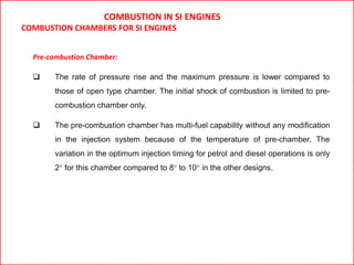 COMBUSTION IN SI ENGINES
COMBUSTION CHAMBERS FOR SI ENGINES
Pre-combustion Chamber:
 The rate of pressure rise and the maximum pressure is lower compared to
those of open type chamber. The initial shock of combustion is limited to pre-
combustion chamber only.
 The pre-combustion chamber has multi-fuel capability without any modification
in the injection system because of the temperature of pre-chamber. The
variation in the optimum injection timing for petrol and diesel operations is only
2° for this chamber compared to 8° to 10° in the other designs.
 