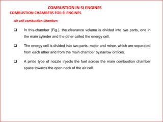 COMBUSTION IN SI ENGINES
COMBUSTION CHAMBERS FOR SI ENGINES
Air cell-combustion Chamber:
 In this-chamber (Fig.), the clearance volume is divided into two parts, one in
the main cylinder and the other called the energy cell.
 The energy cell is divided into two parts, major and minor, which are separated
from each other and from the main chamber by.narrow orifices.
 A pintle type of nozzle injects the fuel across the main combustion chamber
space towards the open neck of the air cell.
 