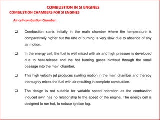 COMBUSTION IN SI ENGINES
COMBUSTION CHAMBERS FOR SI ENGINES
Air cell-combustion Chamber:
 Combustion starts initially in the main chamber where the temperature is
comparatively higher but the rate of burning is very slow due to absence of any
air motion.
 In the energy cell, the fuel is well mixed with air and high pressure is developed
due to heat-release and the hot burning gases blowout through the small
passage into the main chamber.
 This high velocity jet produces swirling motion in the main chamber and thereby
thoroughly mixes the fuel with air resulting in complete combustion.
 The design is not suitable for variable speed operation as the combustion
induced swirl has no relationship to the speed of the engine. The energy cell is
designed to run hot, to reduce ignition lag.
 