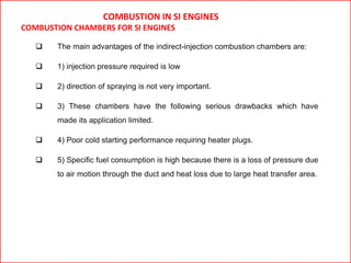COMBUSTION IN SI ENGINES
COMBUSTION CHAMBERS FOR SI ENGINES
 The main advantages of the indirect-injection combustion chambers are:
 1) injection pressure required is low
 2) direction of spraying is not very important.
 3) These chambers have the following serious drawbacks which have
made its application limited.
 4) Poor cold starting performance requiring heater plugs.
 5) Specific fuel consumption is high because there is a loss of pressure due
to air motion through the duct and heat loss due to large heat transfer area.
 