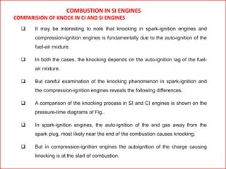 COMBUSTION IN SI ENGINES
COMPARISION OF KNOCK IN CI AND SI ENGINES
 It may be interesting to note that knocking in spark-ignition engines and
compression-ignition engines is fundamentally due to the auto-ignition of the
fuel-air mixture.
 In both the cases, the knocking depends on the auto-ignition lag of the fuel-
air mixture.
 But careful examination of the knocking phenomenon in spark-ignition and
the compression-ignition engines reveals the following differences.
 A comparison of the knocking process in SI and CI engines is shown on the
pressure-time diagrams of Fig..
 In spark-ignition engines, the auto-ignition of the end gas away from the
spark plug, most likely near the end of the combustion causes knocking.
 But in compression-ignition engines the autoignition of the charge causing
knocking is at the start of combustion.
 