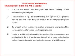 COMBUSTION IN SI ENGINES
COMPARISION OF KNOCK IN CI AND SI ENGINES
 It is the first charge that auto-ignites and causes knocking in the
compression-ignition engines. ‘
 This is illustrated in Fig.. It is clear from Fig.. that explosive auto- ignition is
more or less over before the peak pressure for the compression-ignition
engines.
 But for spark-ignition engines, the condition for explosive auto-ignition of the
end charge is more favourable after the peak pressure.
 In order to avoid knocking in spark-ignition engines, it is necessary to prevent
auto-ignition of the end gas to take place at all. In compression ignition
engine, the earliest possible auto-ignition is necessary to avoid knocking.
 