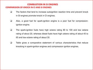 COMBUSTION IN SI ENGINES
COMPARISION OF KNOCK IN CI AND SI ENGINES
 The factors that tend to increase autoignition reaction time and prevent knock
in SI engines promote knock in CI engines.
 Also, a good fuel for spark-ignition engine is a poor fuel for compression-
ignition engine.
 The spark-ignition fuels have high octane rating 80 to 100 and low cetane
rating of about 20, whereas diesel fuels have high cetane rating of about 45 to
65 and low octane rating of about 30.
 Table gives a comparative statement of various characteristics that reduce
knocking in spark-ignition engines and compression ignition engines.
 