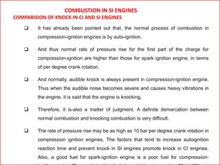 COMBUSTION IN SI ENGINES
COMPARISION OF KNOCK IN CI AND SI ENGINES
 It has already been pointed out that, the normal process of combustion in
compression-ignition engines is by auto-ignition.
 And thus normal rate of pressure rise for the first part of the charge for
compression-ignition are higher than those for spark ignition engine, in terms
of per degree crank rotation.
 And normally, audible knock is always present in compression-ignition engine.
Thus when the audible noise becomes severe and causes heavy vibrations in
the engine, it is said that the engine is knocking.
 Therefore, it is-also a matter of judgment. A definite demarcation between
normal combustion and knocking combustion is very difficult.
 The rate of pressure rise may be as high as 10 bar per degree crank rotation in
compression ignition engines. The factors that tend to increase autoignition
reaction time and prevent knock in SI engines promote knock in CI engines.
Also, a good fuel for spark-ignition engine is a poor fuel for compression-
 
