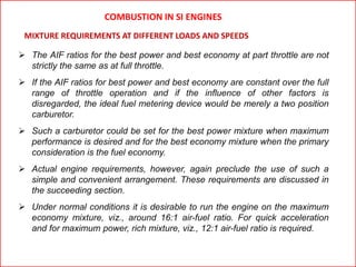  The AIF ratios for the best power and best economy at part throttle are not
strictly the same as at full throttle.
 If the AIF ratios for best power and best economy are constant over the full
range of throttle operation and if the influence of other factors is
disregarded, the ideal fuel metering device would be merely a two position
carburetor.
 Such a carburetor could be set for the best power mixture when maximum
performance is desired and for the best economy mixture when the primary
consideration is the fuel economy.
 Actual engine requirements, however, again preclude the use of such a
simple and convenient arrangement. These requirements are discussed in
the succeeding section.
 Under normal conditions it is desirable to run the engine on the maximum
economy mixture, viz., around 16:1 air-fuel ratio. For quick acceleration
and for maximum power, rich mixture, viz., 12:1 air-fuel ratio is required.
MIXTURE REQUIREMENTS AT DIFFERENT LOADS AND SPEEDS
COMBUSTION IN SI ENGINES
 