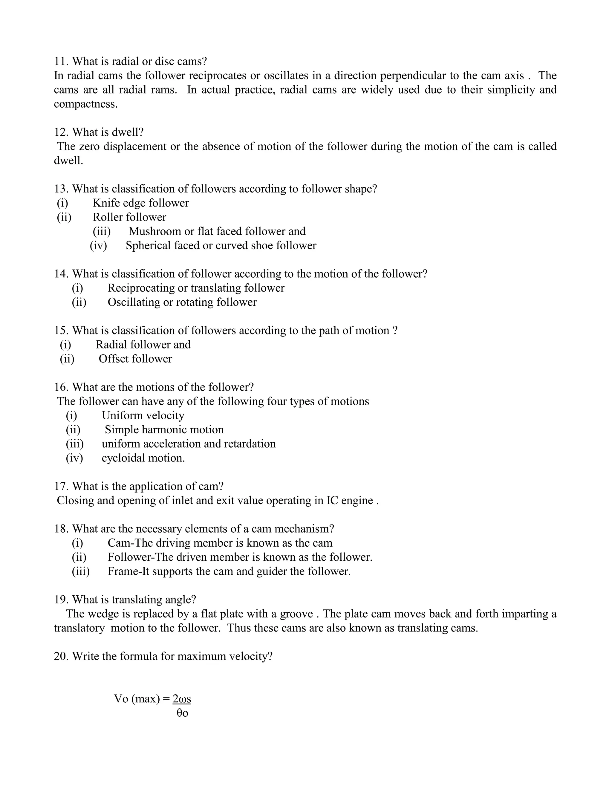 11. What is radial or disc cams?
In radial cams the follower reciprocates or oscillates in a direction perpendicular to the cam axis . The
cams are all radial rams. In actual practice, radial cams are widely used due to their simplicity and
compactness.
12. What is dwell?
The zero displacement or the absence of motion of the follower during the motion of the cam is called
dwell.
13. What is classification of followers according to follower shape?
(i) Knife edge follower
(ii) Roller follower
(iii) Mushroom or flat faced follower and
(iv) Spherical faced or curved shoe follower
14. What is classification of follower according to the motion of the follower?
(i) Reciprocating or translating follower
(ii) Oscillating or rotating follower
15. What is classification of followers according to the path of motion ?
(i) Radial follower and
(ii) Offset follower
16. What are the motions of the follower?
The follower can have any of the following four types of motions
(i) Uniform velocity
(ii) Simple harmonic motion
(iii) uniform acceleration and retardation
(iv) cycloidal motion.
17. What is the application of cam?
Closing and opening of inlet and exit value operating in IC engine .
18. What are the necessary elements of a cam mechanism?
(i) Cam-The driving member is known as the cam
(ii) Follower-The driven member is known as the follower.
(iii) Frame-It supports the cam and guider the follower.
19. What is translating angle?
The wedge is replaced by a flat plate with a groove . The plate cam moves back and forth imparting a
translatory motion to the follower. Thus these cams are also known as translating cams.
20. Write the formula for maximum velocity?
Vo (max) = 2ωs
θo
 