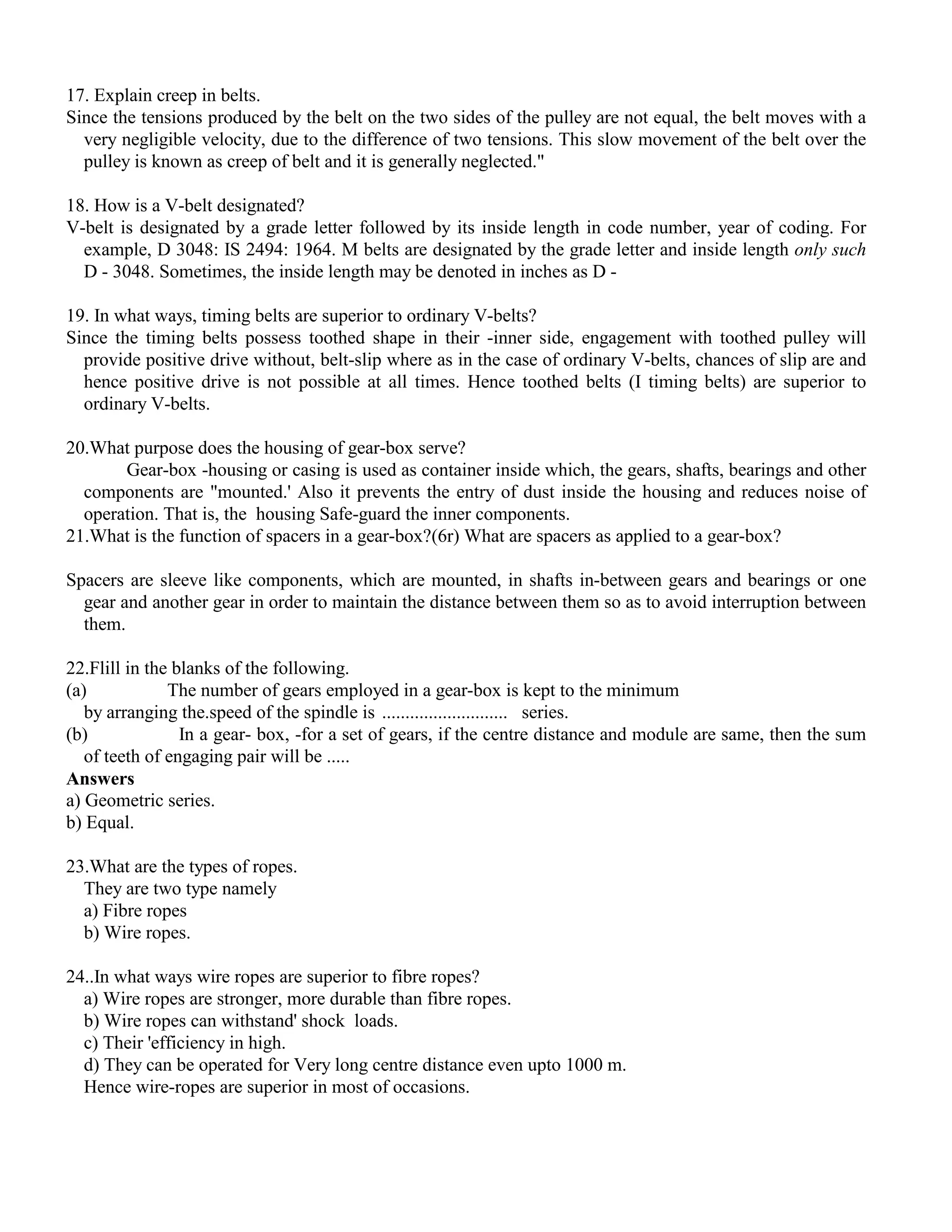 17. Explain creep in belts.
Since the tensions produced by the belt on the two sides of the pulley are not equal, the belt moves with a
very negligible velocity, due to the difference of two tensions. This slow movement of the belt over the
pulley is known as creep of belt and it is generally neglected."
18. How is a V-belt designated?
V-belt is designated by a grade letter followed by its inside length in code number, year of coding. For
example, D 3048: IS 2494: 1964. M belts are designated by the grade letter and inside length only such
D - 3048. Sometimes, the inside length may be denoted in inches as D -
19. In what ways, timing belts are superior to ordinary V-belts?
Since the timing belts possess toothed shape in their -inner side, engagement with toothed pulley will
provide positive drive without, belt-slip where as in the case of ordinary V-belts, chances of slip are and
hence positive drive is not possible at all times. Hence toothed belts (I timing belts) are superior to
ordinary V-belts.
20.What purpose does the housing of gear-box serve?
Gear-box -housing or casing is used as container inside which, the gears, shafts, bearings and other
components are "mounted.' Also it prevents the entry of dust inside the housing and reduces noise of
operation. That is, the housing Safe-guard the inner components.
21.What is the function of spacers in a gear-box?(6r) What are spacers as applied to a gear-box?
Spacers are sleeve like components, which are mounted, in shafts in-between gears and bearings or one
gear and another gear in order to maintain the distance between them so as to avoid interruption between
them.
22.Flill in the blanks of the following.
(a) The number of gears employed in a gear-box is kept to the minimum
by arranging the.speed of the spindle is ........................... series.
(b) In a gear- box, -for a set of gears, if the centre distance and module are same, then the sum
of teeth of engaging pair will be .....
Answers
a) Geometric series.
b) Equal.
23.What are the types of ropes.
They are two type namely
a) Fibre ropes
b) Wire ropes.
24..In what ways wire ropes are superior to fibre ropes?
a) Wire ropes are stronger, more durable than fibre ropes.
b) Wire ropes can withstand' shock loads.
c) Their 'efficiency in high.
d) They can be operated for Very long centre distance even upto 1000 m.
Hence wire-ropes are superior in most of occasions.
 