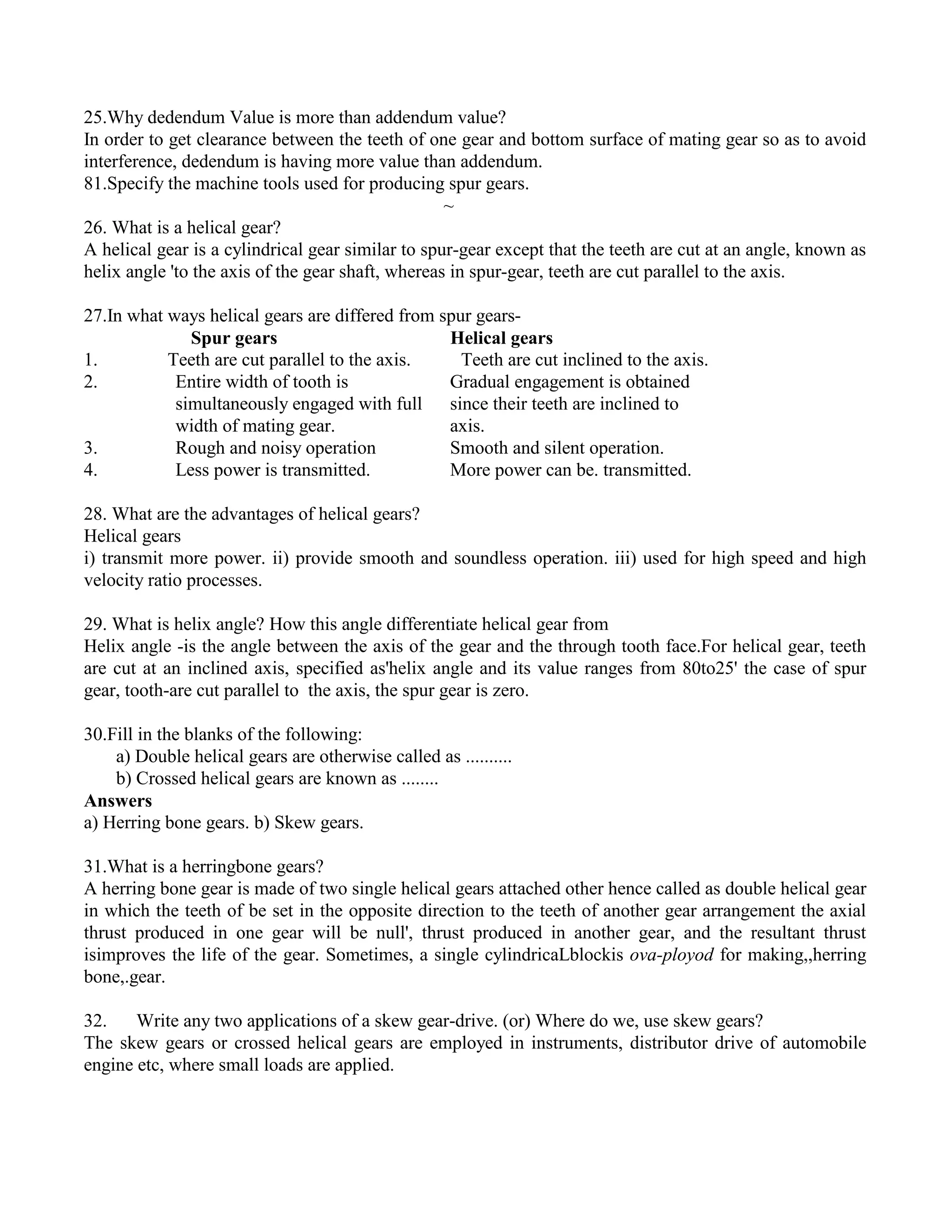 25.Why dedendum Value is more than addendum value?
In order to get clearance between the teeth of one gear and bottom surface of mating gear so as to avoid
interference, dedendum is having more value than addendum.
81.Specify the machine tools used for producing spur gears.
~
26. What is a helical gear?
A helical gear is a cylindrical gear similar to spur-gear except that the teeth are cut at an angle, known as
helix angle 'to the axis of the gear shaft, whereas in spur-gear, teeth are cut parallel to the axis.
27.In what ways helical gears are differed from spur gears-
Spur gears Helical gears
1. Teeth are cut parallel to the axis. Teeth are cut inclined to the axis.
2. Entire width of tooth is Gradual engagement is obtained
simultaneously engaged with full since their teeth are inclined to
width of mating gear. axis.
3. Rough and noisy operation Smooth and silent operation.
4. Less power is transmitted. More power can be. transmitted.
28. What are the advantages of helical gears?
Helical gears
i) transmit more power. ii) provide smooth and soundless operation. iii) used for high speed and high
velocity ratio processes.
29. What is helix angle? How this angle differentiate helical gear from
Helix angle -is the angle between the axis of the gear and the through tooth face.For helical gear, teeth
are cut at an inclined axis, specified as'helix angle and its value ranges from 80to25' the case of spur
gear, tooth-are cut parallel to the axis, the spur gear is zero.
30.Fill in the blanks of the following:
a) Double helical gears are otherwise called as ..........
b) Crossed helical gears are known as ........
Answers
a) Herring bone gears. b) Skew gears.
31.What is a herringbone gears?
A herring bone gear is made of two single helical gears attached other hence called as double helical gear
in which the teeth of be set in the opposite direction to the teeth of another gear arrangement the axial
thrust produced in one gear will be null', thrust produced in another gear, and the resultant thrust
isimproves the life of the gear. Sometimes, a single cylindricaLblockis ova-ployod for making,,herring
bone,.gear.
32. Write any two applications of a skew gear-drive. (or) Where do we, use skew gears?
The skew gears or crossed helical gears are employed in instruments, distributor drive of automobile
engine etc, where small loads are applied.
 