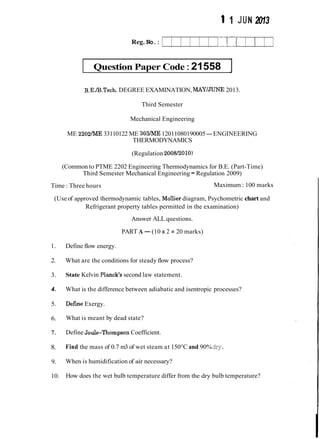 1 1 JUN 2013
Reg. No.:
Question Paper Code:21558 ]
B.E./B.Tech.DEGREE EXAMINATION, MAY/JUNE 2013.
Third Semester
Mechanical Engineering
ME 2202/ME 33110122 ME 303/ME12011080190005-ENGINEERING
THERMODYNAMICS
(Regulation 2008/2010)
(Common to PTME 2202 Engineering Thermodynamics for B.E. (Part-Time)
Third Semester Mechanical Engineering -Regulation 2009)
Time : Three hours Maximum : 100 marks
(Useof approved thermodynamic tables, Mollier diagram, Psychometric chart and
Refrigerant property tables permitted in the examination)
Answer ALL questions.
PART A-(10 x 2 =20 marks)
1. Define flow energy.
2. What are the conditions for steady flow process?
3. State Kelvin Planck's second law statement.
4. What is the difference between adiabatic and isentropic processes?
5. Defme Exergy.
6. What is meant by dead state?
7. Define Joule-Thompson Coefficient.
8. Find the mass of 0.7 m3 of wet steam at 150°C and 90%dry.
9. When is humidification of air necessary?
10. How does the wet bulb temperature differ from the dry bulb temperature?
 