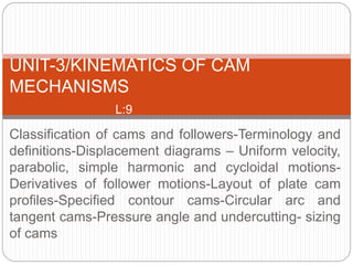 Classification of cams and followers-Terminology and
definitions-Displacement diagrams – Uniform velocity,
parabolic, simple harmonic and cycloidal motions-
Derivatives of follower motions-Layout of plate cam
profiles-Specified contour cams-Circular arc and
tangent cams-Pressure angle and undercutting- sizing
of cams
UNIT-3/KINEMATICS OF CAM
MECHANISMS
L:9
 