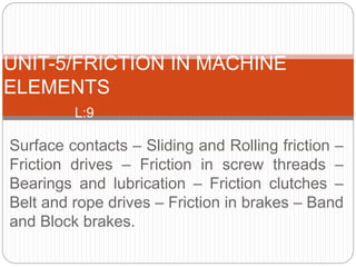 Surface contacts – Sliding and Rolling friction –
Friction drives – Friction in screw threads –
Bearings and lubrication – Friction clutches –
Belt and rope drives – Friction in brakes – Band
and Block brakes.
UNIT-5/FRICTION IN MACHINE
ELEMENTS
L:9
 