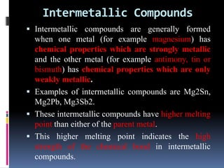 Intermetallic Compounds
 Intermetallic compounds are generally formed
when one metal (for example magnesium) has
chemical properties which are strongly metallic
and the other metal (for example antimony, tin or
bismuth) has chemical properties which are only
weakly metallic.
 Examples of intermetallic compounds are Mg2Sn,
Mg2Pb, Mg3Sb2.
 These intermetallic compounds have higher melting
point than either of the parent metal.
 This higher melting point indicates the high
strength of the chemical bond in intermetallic
compounds.
 