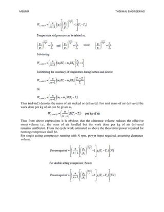 ME6404 THERMAL ENGINEERING
Thus (m1-m2) denotes the mass of air sucked or delivered. For unit mass of air delivered the
work done per kg of air can be given as,
Thus from above expressions it is obvious that the clearance volume reduces the effective
swept volume i.e., the mass of air handled but the work done per kg of air delivered
remains unaffected. From the cycle work estimated as above the theoretical power required for
running compressor shall be,
For single acting compressor running with N rpm, power input required, assuming clearance
volume.
 