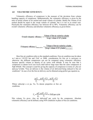 ME6404 THERMAL ENGINEERING
4.8 VOLUMETRIC EFFICIENCY:
Volumetric efficiency of compressor is the measure of the deviation from volume
handling capacity of compressor. Mathematically, the volumetric efficiency is given by the
ratio of actual volume of air sucked and swept volume of cylinder. Ideally the volume of air
sucked should be equal to the swept volume of cylinder, but it is not so in actual case.
Practically the volumetric efficiency lies between 60 to 90%. Volumetric efficiency can be
overall volumetric efficiency and absolute volumetric efficiency as given below.
Here free air condition refers to the standard conditions. Free air condition may be taken
as 1 atm or 1.01325 bar and 15oC or 288K. consideration for free air is necessary as
otherwise the different compressors can not be compared using volumetric efficiency
because specific volume or density of air varies with altitude. It may be seen that a
compressor at datum level (sea level) shall deliver large mass than the same compressor at
high altitude. This concept is used for giving the capacity of compressor in terms of „free air
delivery‟(FAD). “Free air delivery is the volume of air delivered being reduced to free air
conditions”. In case of air the free air delivery can be obtained using perfect gas equation as,
Where subscript a or pa, Va, Ta denote properties at free air
conditions
This volume Va gives „free air delivered‟ per cycle by the compressor. Absolute
volumetric efficiency can be defined, using NTP conditions in place of free air conditions.
 