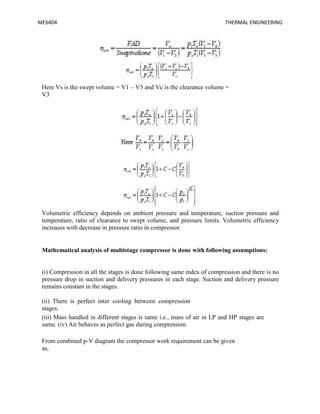 ME6404 THERMAL ENGINEERING
Here Vs is the swept volume = V1 – V3 and Vc is the clearance volume =
V3
Volumetric efficiency depends on ambient pressure and temperature, suction pressure and
temperature, ratio of clearance to swept volume, and pressure limits. Volumetric efficiency
increases with decrease in pressure ratio in compressor.
Mathematical analysis of multistage compressor is done with following assumptions:
(i) Compression in all the stages is done following same index of compression and there is no
pressure drop in suction and delivery pressures in each stage. Suction and delivery pressure
remains constant in the stages.
(ii) There is perfect inter cooling between compression
stages.
(iii) Mass handled in different stages is same i.e., mass of air in LP and HP stages are
same. (iv) Air behaves as perfect gas during compression.
From combined p-V diagram the compressor work requirement can be given
as,
 