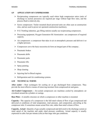 ME6404 THERMAL ENGINEERING
4.9 APPLICATION OF COMPRESSORS
 Reciprocating compressors are typically used where high compression ratios (ratio of
discharge to suction pressures) are required per stage without high flow rates, and the
process fluid is relatively dry.
 Screw compressors: Trailer mounted diesel powered units are often seen at construction
sites, and are used to power air operated construction machinery.
 P.E.T bottling industries, gas filling stations usually use reciprocating compressors.
 Processing equipment, Oxygen Generators Oil Atomization use compressors of required
capacity.
 Air compressors: a compressor that takes in air at atmospheric pressure and delivers it at
a higher pressure.
 Compressors serve the basic necessities & form an integral part of the company .
 Pneumatic brakes
 Pneumatic drills
 Pneumatic jacks
 Pneumatic lifts
 Spray painting
 Shop cleaning
 Injecting fuel in Diesel engines
 Refrigeration and Air conditioning systems.
4.10 TECHNICAL TERMS
After cooler - Heat exchangers for cooling air or gas discharged from compressors. They
provide the most effective means of removing moisture from compressed air and gases.
Air-Cooled Compressors - Air-cooled compressors are machines cooled by atmospheric air
circulated around the cylinders or casings.
Base Plate - A metallic structure on which a compressor or other machine is mounted.
Capacity - The capacity of a compressor is the full rated volume of flow of gas compressed and
delivered at conditions of total temperature, total pressure, and composition, prevailing at the
compressor inlet. It sometimes means actual flow rate, rather than rated volume of flow.
Capacity, Actual - Quantity of gas actually compressed and delivered to the discharge system at
rated speed of the machine and under rated pressure conditions. Actual capacity is usually
expressed in cubic feet per minute (cfm) at that stage inlet gas conditions.
 