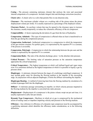 ME6404 THERMAL ENGINEERING
Casing - The pressure containing stationary element that encloses the rotor and associated
internal components of a compressor. Includes integral inlet and discharge corrections (nozzles).
Check valve - A check valve is a valve that permits flow in one direction only.
Clearance - The maximum cylinder volume on a working side of the piston minus the piston
displacement volume per stroke. It is usually expressed as a percentage of the displaced volume.
Clearance Pocket - An auxiliary volume that may be opened to the clearance space to increase
the clearance, usually temporarily, to reduce the volumetric efficiency of the air compressor.
Compressibility - A factor expressing the deviation of a gas from the laws of hydraulics.
Compression, Adiabatic - This type of compression is effected when no heat is transferred to or
from the gas during the compression process.
Compression, Isothermal - Isothermal compression is a compression in which the temperature
of the gas remains constant. For perfect gases, it is represented by the equation PV is a constant,
if the process is reversible.
Compression, Polytropic - Compression in which the relationship between the pre-sum and the
volume is expressed by the equation PV is a constant.
Compression Ratio - The ratio of the absolute discharge; press = to the absolute inlet pressure.
Critical Pressure - The limiting value of saturation pressure as the saturation temperature
approaches the critical temperature.
Critical Temperature - The highest temperature at which well defined liquid and vapor states
exist. It is sometimes defined as the highest temperature at which it is possible to liquify a gas by
pressure alone.
Diaphragm - A stationary element between the stages of a multistage centrifugal compressor. It
may include guide vanes for directing the flowing medium to the impeller of the succeeding
stage. In conjunction with an adjacent diaphragm, it forms the diffuser surrounding the impeller.
Diaphragm Routing - A method of removing heat from the flowing medium by circulation of a
coolant in passages built into the diaphragm.
Diffuser - A stationary passage surrounding an impeller, in which velocity pressure imparted to
the flowing medium by the impeller is converted into static pressure.
Displacement - Displacement of a compressor is the piston volume swept out per unit time; it is
usually expressed in cubic feet per minute.
Dynamic Type Compressors - Machines in which air or gas is compressed by the mechanical
action of routing vanes or impellers imparting velocity and pressure to the flowing medium.
Efficiency - Any reference to efficiency of a dynamic type compressor must be accompanied by
a qualifying statement which identifies the efficiency under consideration, as in the following
definitions.
 