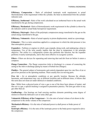 ME6404 THERMAL ENGINEERING
Efficiency, Compression - Ratio of calculated isentropic work requirement to actual
thermodynamic work requirement within the cylinder, the Inner as determined from the cylinder
indicator card.
Efficiency, Isothermal - Ratio of the work calculated on an isothermal basis to the actual work
transferred to the gas during compression.
Efficiency, Mechanical - Ratio of thermodynamic work requirement in the cylinder (a shown by
die indicator card) to actual brake horsepower requirement.
Efficiency, Polytropic - Ratio of the polytropic compression energy transferred to the gas no the
actual energy transferred to the gas.
Efficiency, Volumetric - Ratio of actual capacity to piston displacement, stated as a percentage.
Exhauster - This is a term sometimes applied to a compressor in which the inlet pressure is less
than atmospheric pressure.
Expanders - Turbines or engines in which a gas expands, doing work, and undergoing a drop in
temperature. Use of the term usually implies that the drop in temperature is the principle
objective. The orifice in a refrigeration system also performs this function, but the expander
performs it nearly isentropically, and is thus more effective in cryogenic systems.
Filters - Filters are devices for separating and removing dust and dirt front air before it enters a
compress.
Flange Connection - The flange connection (inlet or discharge) is a means of connecting the
casing to the inlet or discharge piping by means of bolted rims (flanges).
Fluidics - The general subject of instruments and controls dependent upon low rate flow of air or
gas at low pressure as the operating medium. These usually have no moving parts.
Free Air - Air at atmospheric conditions at any specific location. Because the altitude,
barometer, and temperature may vary at different localities and at different times, it follows that
this term does not mean air under identical or standard conditions.
Gas - While from a physical point of view a gas is one of the three basic phases of matter, and
thus air is a gas, a special meaning is assigned in pneumatics practice. The term gas refers to any
gas other than air.
GasBearings - Gas bearings are load carrying machine elements permitting some degree of
motion in which the lubricant is air or some other gas.
Volumetric Efficiency of the Compressor - It is the ratio of actual volume of air drawn in the
compressor to the stroke volume of the compressor.
Mechanical efficiency - It is the ratio of indicated power to shaft power or brake power of
motor.
Isentropic efficiency - It is the ratio of the isentropic power to the brake power required to drive
the compressor.
 
