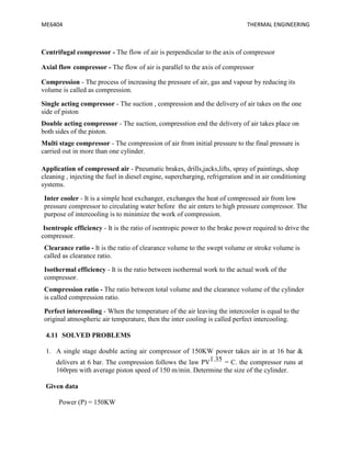 ME6404 THERMAL ENGINEERING
Centrifugal compressor - The flow of air is perpendicular to the axis of compressor
Axial flow compressor - The flow of air is parallel to the axis of compressor
Compression - The process of increasing the pressure of air, gas and vapour by reducing its
volume is called as compression.
Single acting compressor - The suction , compression and the delivery of air takes on the one
side of piston
Double acting compressor - The suction, compresstion end the delivery of air takes place on
both sides of the piston.
Multi stage compressor - The compression of air from initial pressure to the final pressure is
carried out in more than one cylinder.
Application of compressed air - Pneumatic brakes, drills,jacks,lifts, spray of paintings, shop
cleaning , injecting the fuel in diesel engine, supercharging, refrigeration and in air conditioning
systems.
Inter cooler - It is a simple heat exchanger, exchanges the heat of compressed air from low
pressure compressor to circulating water before the air enters to high pressure compressor. The
purpose of intercooling is to minimize the work of compression.
Isentropic efficiency - It is the ratio of isentropic power to the brake power required to drive the
compressor.
Clearance ratio - It is the ratio of clearance volume to the swept volume or stroke volume is
called as clearance ratio.
Isothermal efficiency - It is the ratio between isothermal work to the actual work of the
compressor.
Compression ratio - The ratio between total volume and the clearance volume of the cylinder
is called compression ratio.
Perfect intercooling - When the temperature of the air leaving the intercooler is equal to the
original atmospheric air temperature, then the inter cooling is called perfect intercooling.
4.11 SOLVED PROBLEMS
1. A single stage double acting air compressor of 150KW power takes air in at 16 bar &
delivers at 6 bar. The compression follows the law PV1.35 = C. the compressor runs at
160rpm with average piston speed of 150 m/min. Determine the size of the cylinder.
Given data
Power (P) = 150KW
 