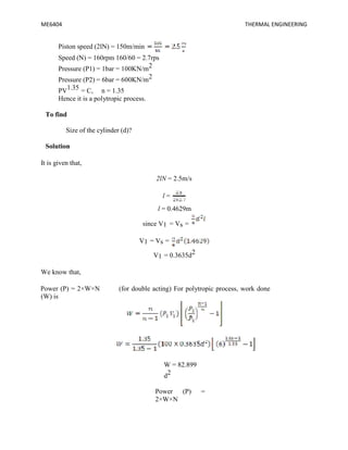 ME6404 THERMAL ENGINEERING
Piston speed (2lN) = 150m/min
Speed (N) = 160rpm 160/60 = 2.7rps
Pressure (P1) = 1bar = 100KN/m2
Pressure (P2) = 6bar = 600KN/m2
PV1.35 = C, n = 1.35
Hence it is a polytropic process.
To find
Size of the cylinder (d)?
Solution
It is given that,
2lN = 2.5m/s
l =
l = 0.4629m
since V1 = Vs =
V1 = Vs =
V1 = 0.3635d2
We know that,
Power (P) = 2×W×N (for double acting) For polytropic process, work done
(W) is
W = 82.899
d2
Power (P) =
2×W×N
ME6404 THERMAL ENGINEERING
Piston speed (2lN) = 150m/min
Speed (N) = 160rpm 160/60 = 2.7rps
Pressure (P1) = 1bar = 100KN/m2
Pressure (P2) = 6bar = 600KN/m2
PV1.35 = C, n = 1.35
Hence it is a polytropic process.
To find
Size of the cylinder (d)?
Solution
It is given that,
2lN = 2.5m/s
l =
l = 0.4629m
since V1 = Vs =
V1 = Vs =
V1 = 0.3635d2
We know that,
Power (P) = 2×W×N (for double acting) For polytropic process, work done
(W) is
W = 82.899
d2
Power (P) =
2×W×N
ME6404 THERMAL ENGINEERING
Piston speed (2lN) = 150m/min
Speed (N) = 160rpm 160/60 = 2.7rps
Pressure (P1) = 1bar = 100KN/m2
Pressure (P2) = 6bar = 600KN/m2
PV1.35 = C, n = 1.35
Hence it is a polytropic process.
To find
Size of the cylinder (d)?
Solution
It is given that,
2lN = 2.5m/s
l =
l = 0.4629m
since V1 = Vs =
V1 = Vs =
V1 = 0.3635d2
We know that,
Power (P) = 2×W×N (for double acting) For polytropic process, work done
(W) is
W = 82.899
d2
Power (P) =
2×W×N
 