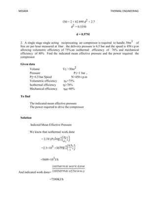 ME6404 THERMAL ENGINEERING
150 = 2 × 82.899 d2 × 2.7
d2 = 0.3350
d = 0.57M
2. A single stage single acting reciprocating air compressor is required to handle 30m3 of
free air per hour measured at 1bar . the delivery pressure is 6.5 bar and the speed is 450 r.p.m
allowing volumetric efficiency of 75%;an isothermal efficiency of 76% and mechanical
efficiency of 80% Find the indicated mean effective pressure and the power required the
compressor
Given data
Volume V1 =30m2
Pressure P1=1 bar ,
P2=6.5 bar Speed N=450 r.p.m
Volumetric efficiency ηv=75%
Isothermal efficiency ηi=76%
Mechanical efficiency ηm=80%
To find
The indicated mean effective pressure
The power required to drive the compressor
Solution
Indicted Mean Effective Pressure
We know that isothermal work done
= 2.3V1P1
=2.3×105 ×30
=5609×103J/h
And indicated work done=
=7380KJ/h
ME6404 THERMAL ENGINEERING
150 = 2 × 82.899 d2 × 2.7
d2 = 0.3350
d = 0.57M
2. A single stage single acting reciprocating air compressor is required to handle 30m3 of
free air per hour measured at 1bar . the delivery pressure is 6.5 bar and the speed is 450 r.p.m
allowing volumetric efficiency of 75%;an isothermal efficiency of 76% and mechanical
efficiency of 80% Find the indicated mean effective pressure and the power required the
compressor
Given data
Volume V1 =30m2
Pressure P1=1 bar ,
P2=6.5 bar Speed N=450 r.p.m
Volumetric efficiency ηv=75%
Isothermal efficiency ηi=76%
Mechanical efficiency ηm=80%
To find
The indicated mean effective pressure
The power required to drive the compressor
Solution
Indicted Mean Effective Pressure
We know that isothermal work done
= 2.3V1P1
=2.3×105 ×30
=5609×103J/h
And indicated work done=
=7380KJ/h
ME6404 THERMAL ENGINEERING
150 = 2 × 82.899 d2 × 2.7
d2 = 0.3350
d = 0.57M
2. A single stage single acting reciprocating air compressor is required to handle 30m3 of
free air per hour measured at 1bar . the delivery pressure is 6.5 bar and the speed is 450 r.p.m
allowing volumetric efficiency of 75%;an isothermal efficiency of 76% and mechanical
efficiency of 80% Find the indicated mean effective pressure and the power required the
compressor
Given data
Volume V1 =30m2
Pressure P1=1 bar ,
P2=6.5 bar Speed N=450 r.p.m
Volumetric efficiency ηv=75%
Isothermal efficiency ηi=76%
Mechanical efficiency ηm=80%
To find
The indicated mean effective pressure
The power required to drive the compressor
Solution
Indicted Mean Effective Pressure
We know that isothermal work done
= 2.3V1P1
=2.3×105 ×30
=5609×103J/h
And indicated work done=
=7380KJ/h
 