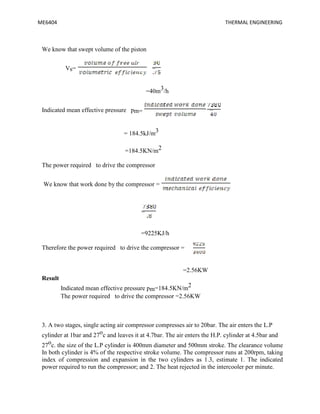 ME6404 THERMAL ENGINEERING
We know that swept volume of the piston
Vs= =
=40m3/h
Indicated mean effective pressure pm= =
= 184.5kJ/m3
=184.5KN/m2
The power required to drive the compressor
We know that work done by the compressor =
=
=9225KJ/h
Therefore the power required to drive the compressor =
=2.56KW
Result
Indicated mean effective pressure pm=184.5KN/m2
The power required to drive the compressor =2.56KW
3. A two stages, single acting air compressor compresses air to 20bar. The air enters the L.P
cylinder at 1bar and 27oc and leaves it at 4.7bar. The air enters the H.P. cylinder at 4.5bar and
27oc. the size of the L.P cylinder is 400mm diameter and 500mm stroke. The clearance volume
In both cylinder is 4% of the respective stroke volume. The compressor runs at 200rpm, taking
index of compression and expansion in the two cylinders as 1.3, estimate 1. The indicated
power required to run the compressor; and 2. The heat rejected in the intercooler per minute.
ME6404 THERMAL ENGINEERING
We know that swept volume of the piston
Vs= =
=40m3/h
Indicated mean effective pressure pm= =
= 184.5kJ/m3
=184.5KN/m2
The power required to drive the compressor
We know that work done by the compressor =
=
=9225KJ/h
Therefore the power required to drive the compressor =
=2.56KW
Result
Indicated mean effective pressure pm=184.5KN/m2
The power required to drive the compressor =2.56KW
3. A two stages, single acting air compressor compresses air to 20bar. The air enters the L.P
cylinder at 1bar and 27oc and leaves it at 4.7bar. The air enters the H.P. cylinder at 4.5bar and
27oc. the size of the L.P cylinder is 400mm diameter and 500mm stroke. The clearance volume
In both cylinder is 4% of the respective stroke volume. The compressor runs at 200rpm, taking
index of compression and expansion in the two cylinders as 1.3, estimate 1. The indicated
power required to run the compressor; and 2. The heat rejected in the intercooler per minute.
ME6404 THERMAL ENGINEERING
We know that swept volume of the piston
Vs= =
=40m3/h
Indicated mean effective pressure pm= =
= 184.5kJ/m3
=184.5KN/m2
The power required to drive the compressor
We know that work done by the compressor =
=
=9225KJ/h
Therefore the power required to drive the compressor =
=2.56KW
Result
Indicated mean effective pressure pm=184.5KN/m2
The power required to drive the compressor =2.56KW
3. A two stages, single acting air compressor compresses air to 20bar. The air enters the L.P
cylinder at 1bar and 27oc and leaves it at 4.7bar. The air enters the H.P. cylinder at 4.5bar and
27oc. the size of the L.P cylinder is 400mm diameter and 500mm stroke. The clearance volume
In both cylinder is 4% of the respective stroke volume. The compressor runs at 200rpm, taking
index of compression and expansion in the two cylinders as 1.3, estimate 1. The indicated
power required to run the compressor; and 2. The heat rejected in the intercooler per minute.
 