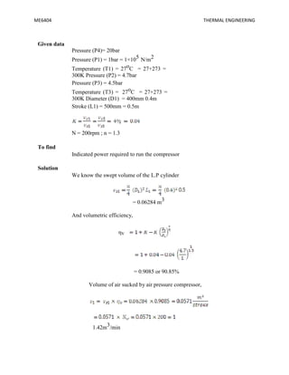 ME6404 THERMAL ENGINEERING
Given data
Pressure (P4)= 20bar
Pressure (P1) = 1bar = 1×105 N/m2
Temperature (T1) = 27oC = 27+273 =
300K Pressure (P2) = 4.7bar
Pressure (P3) = 4.5bar
Temperature (T3) = 27oC = 27+273 =
300K Diameter (D1) = 400mm 0.4m
Stroke (L1) = 500mm = 0.5m
N = 200rpm ; n = 1.3
To find
Indicated power required to run the compressor
Solution
We know the swept volume of the L.P cylinder
= 0.06284 m3
And volumetric efficiency,
ηv
= 0.9085 or 90.85%
Volume of air sucked by air pressure compressor,
1.42m3/min
ME6404 THERMAL ENGINEERING
Given data
Pressure (P4)= 20bar
Pressure (P1) = 1bar = 1×105 N/m2
Temperature (T1) = 27oC = 27+273 =
300K Pressure (P2) = 4.7bar
Pressure (P3) = 4.5bar
Temperature (T3) = 27oC = 27+273 =
300K Diameter (D1) = 400mm 0.4m
Stroke (L1) = 500mm = 0.5m
N = 200rpm ; n = 1.3
To find
Indicated power required to run the compressor
Solution
We know the swept volume of the L.P cylinder
= 0.06284 m3
And volumetric efficiency,
ηv
= 0.9085 or 90.85%
Volume of air sucked by air pressure compressor,
1.42m3/min
ME6404 THERMAL ENGINEERING
Given data
Pressure (P4)= 20bar
Pressure (P1) = 1bar = 1×105 N/m2
Temperature (T1) = 27oC = 27+273 =
300K Pressure (P2) = 4.7bar
Pressure (P3) = 4.5bar
Temperature (T3) = 27oC = 27+273 =
300K Diameter (D1) = 400mm 0.4m
Stroke (L1) = 500mm = 0.5m
N = 200rpm ; n = 1.3
To find
Indicated power required to run the compressor
Solution
We know the swept volume of the L.P cylinder
= 0.06284 m3
And volumetric efficiency,
ηv
= 0.9085 or 90.85%
Volume of air sucked by air pressure compressor,
1.42m3/min
 