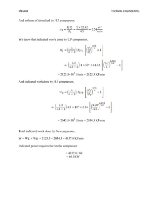 ME6404 THERMAL ENGINEERING
And volume of airsucked by H.P compressor,
We know that indicated worrk done by L.P compressor,
= 2123.3×103 J/min = 2123.3 KJ/min
And indicated workdone by H.P compressor,
= 2043.5×103 J/min = 2034.5 KJ/min
Total indicated work done by the compressor,
W = WL + WH = 2123.3 + 2034.5 = 4157.8 KJ/min
Indicated power required to run the compressor
= 4157.8 / 60
= 69.3KW
ME6404 THERMAL ENGINEERING
And volume of airsucked by H.P compressor,
We know that indicated worrk done by L.P compressor,
= 2123.3×103 J/min = 2123.3 KJ/min
And indicated workdone by H.P compressor,
= 2043.5×103 J/min = 2034.5 KJ/min
Total indicated work done by the compressor,
W = WL + WH = 2123.3 + 2034.5 = 4157.8 KJ/min
Indicated power required to run the compressor
= 4157.8 / 60
= 69.3KW
ME6404 THERMAL ENGINEERING
And volume of airsucked by H.P compressor,
We know that indicated worrk done by L.P compressor,
= 2123.3×103 J/min = 2123.3 KJ/min
And indicated workdone by H.P compressor,
= 2043.5×103 J/min = 2034.5 KJ/min
Total indicated work done by the compressor,
W = WL + WH = 2123.3 + 2034.5 = 4157.8 KJ/min
Indicated power required to run the compressor
= 4157.8 / 60
= 69.3KW
 