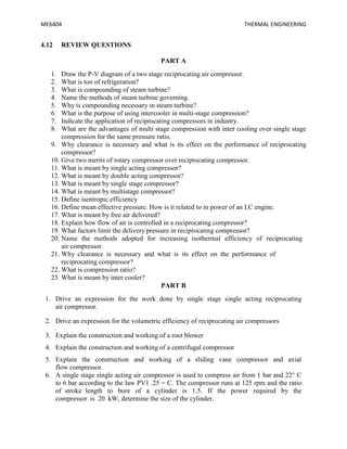 ME6404 THERMAL ENGINEERING
4.12 REVIEW QUESTIONS
PART A
1. Draw the P-V diagram of a two stage reciprocating air compressor.
2. What is ton of refrigeration?
3. What is compounding of steam turbine?
4. Name the methods of steam turbine governing.
5. Why is compounding necessary in steam turbine?
6. What is the purpose of using intercooler in multi-stage compression?
7. Indicate the application of reciprocating compressors in industry.
8. What are the advantages of multi stage compression with inter cooling over single stage
compression for the same pressure ratio.
9. Why clearance is necessary and what is its effect on the performance of reciprocating
compressor?
10. Give two merits of rotary compressor over reciprocating compressor.
11. What is meant by single acting compressor?
12. What is meant by double acting compressor?
13. What is meant by single stage compressor?
14. What is meant by multistage compressor?
15. Define isentropic efficiency
16. Define mean effective pressure. How is it related to in power of an I.C engine.
17. What is meant by free air delivered?
18. Explain how flow of air is controlled in a reciprocating compressor?
19. What factors limit the delivery pressure in reciprocating compressor?
20. Name the methods adopted for increasing isothermal efficiency of reciprocating
air compressor.
21. Why clearance is necessary and what is its effect on the performance of
reciprocating compressor?
22. What is compression ratio?
23. What is meant by inter cooler?
PART B
1. Drive an expression for the work done by single stage single acting reciprocating
air compressor.
2. Drive an expression for the volumetric efficiency of reciprocating air compressors
3. Explain the construction and working of a root blower
4. Explain the construction and working of a centrifugal compressor
5. Explain the construction and working of a sliding vane compressor and axial
flow compressor.
6. A single stage single acting air compressor is used to compress air from 1 bar and 22° C
to 6 bar according to the law PV1 .25 = C. The compressor runs at 125 rpm and the ratio
of stroke length to bore of a cylinder is 1.5. If the power required by the
compressor is 20 kW, determine the size of the cylinder.
 