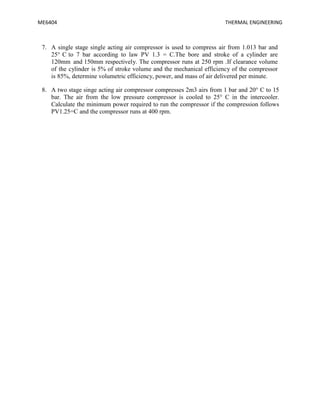 ME6404 THERMAL ENGINEERING
7. A single stage single acting air compressor is used to compress air from 1.013 bar and
25° C to 7 bar according to law PV 1.3 = C.The bore and stroke of a cylinder are
120mm and 150mm respectively. The compressor runs at 250 rpm .If clearance volume
of the cylinder is 5% of stroke volume and the mechanical efficiency of the compressor
is 85%, determine volumetric efficiency, power, and mass of air delivered per minute.
8. A two stage singe acting air compressor compresses 2m3 airs from 1 bar and 20° C to 15
bar. The air from the low pressure compressor is cooled to 25° C in the intercooler.
Calculate the minimum power required to run the compressor if the compression follows
PV1.25=C and the compressor runs at 400 rpm.
 