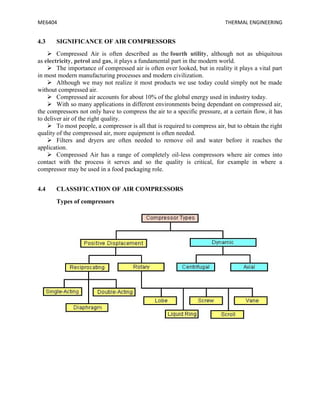 ME6404 THERMAL ENGINEERING
4.3 SIGNIFICANCE OF AIR COMPRESSORS
 Compressed Air is often described as the fourth utility, although not as ubiquitous
as electricity, petrol and gas, it plays a fundamental part in the modern world.
 The importance of compressed air is often over looked, but in reality it plays a vital part
in most modern manufacturing processes and modern civilization.
 Although we may not realize it most products we use today could simply not be made
without compressed air.
 Compressed air accounts for about 10% of the global energy used in industry today.
 With so many applications in different environments being dependant on compressed air,
the compressors not only have to compress the air to a specific pressure, at a certain flow, it has
to deliver air of the right quality.
 To most people, a compressor is all that is required to compress air, but to obtain the right
quality of the compressed air, more equipment is often needed.
 Filters and dryers are often needed to remove oil and water before it reaches the
application.
 Compressed Air has a range of completely oil-less compressors where air comes into
contact with the process it serves and so the quality is critical, for example in where a
compressor may be used in a food packaging role.
4.4 CLASSIFICATION OF AIR COMPRESSORS
Types of compressors
 