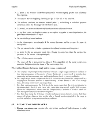 ME6404 THERMAL ENGINEERING
 At point 2, the pressure inside the cylinder has become slightly greater than discharge
line pressure.
 This causes the valve opening allowing the gas to flow out of the cylinder.
 The volume continues to decrease toward point 3, maintaining a sufficient pressure
difference across the discharge valve to hold it open.
 At point 3, the piston reaches the top dead center and reverses direction.
 At top dead center, as the piston comes to a complete stop prior to reversing direction, the
pressure across the valve is equal.
 So, the discharge valve is closed.
 As the piston moves towards point 4, the volume increases and the pressure decreases in
the cylinder.
 The gas trapped in the cylinder expands as the volume increases until to point 4.
 At point 4, the gas pressure inside the cylinder becomes less than the suction line
pressure, so the suction valve opens again.
 The cycle then starts over again.
 The shape of the re-expansion line (Line 3-4) is dependent on the same compression
exponent that determines the shape of the compression line.
What is the difference between a single and two stage compressor?
 The simplest way to explain the difference between a single stage compressor and dual or
two stage compressor is the number of times that the air is compressed. In a single stage
system the air is compressed once and in a dual stage the air is compressed twice.
 In a single stage piston compressor the air is drawn into a cylinder and compressed in a
single piston stoke to a pressure of approximately 120 PSI. Then it is send to the storage
tank. All rotary compressors are single stage.
 In a dual stage compressor the first step is the same except that the air is not directed to
the storage tank, the air is sent via an inter cooler tube to a second, smaller high pressure
piston and compressed a second time and compressed to a pressure of 175 PSI. Then it is
sent through the after cooler to the storage tank.
 In a dual stage pump the first stage cylinder is always a larger diameter. Also a dual stage
pump will always have an inter cooler tube or finned housing attached to the pump to
cool the air before being compressed a second time.
4.5 ROTARY VANE COMPRESSORS
 Rotary vane compressors consist of a rotor with a number of blades inserted in radial
slots in the rotor.
 