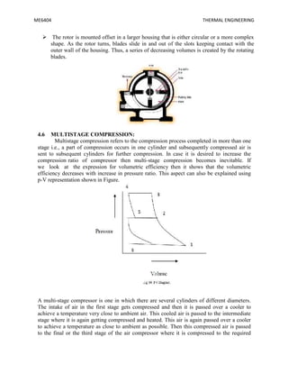 ME6404 THERMAL ENGINEERING
 The rotor is mounted offset in a larger housing that is either circular or a more complex
shape. As the rotor turns, blades slide in and out of the slots keeping contact with the
outer wall of the housing. Thus, a series of decreasing volumes is created by the rotating
blades.
4.6 MULTISTAGE COMPRESSION:
Multistage compression refers to the compression process completed in more than one
stage i.e., a part of compression occurs in one cylinder and subsequently compressed air is
sent to subsequent cylinders for further compression. In case it is desired to increase the
compression ratio of compressor then multi-stage compression becomes inevitable. If
we look at the expression for volumetric efficiency then it shows that the volumetric
efficiency decreases with increase in pressure ratio. This aspect can also be explained using
p-V representation shown in Figure.
A multi-stage compressor is one in which there are several cylinders of different diameters.
The intake of air in the first stage gets compressed and then it is passed over a cooler to
achieve a temperature very close to ambient air. This cooled air is passed to the intermediate
stage where it is again getting compressed and heated. This air is again passed over a cooler
to achieve a temperature as close to ambient as possible. Then this compressed air is passed
to the final or the third stage of the air compressor where it is compressed to the required
 