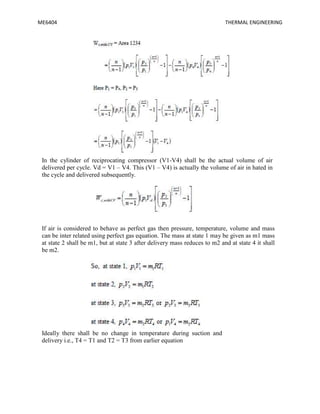 ME6404 THERMAL ENGINEERING
In the cylinder of reciprocating compressor (V1-V4) shall be the actual volume of air
delivered per cycle. Vd = V1 – V4. This (V1 – V4) is actually the volume of air in hated in
the cycle and delivered subsequently.
If air is considered to behave as perfect gas then pressure, temperature, volume and mass
can be inter related using perfect gas equation. The mass at state 1 may be given as m1 mass
at state 2 shall be m1, but at state 3 after delivery mass reduces to m2 and at state 4 it shall
be m2.
Ideally there shall be no change in temperature during suction and
delivery i.e., T4 = T1 and T2 = T3 from earlier equation
 
