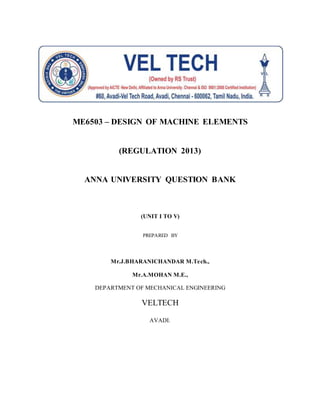 ME6503 – DESIGN OF MACHINE ELEMENTS
(REGULATION 2013)
ANNA UNIVERSITY QUESTION BANK
(UNIT I TO V)
PREPARED BY
Mr.J.BHARANICHANDAR M.Tech.,
Mr.A.MOHAN M.E.,
DEPARTMENT OF MECHANICAL ENGINEERING
VELTECH
AVADI.
 
