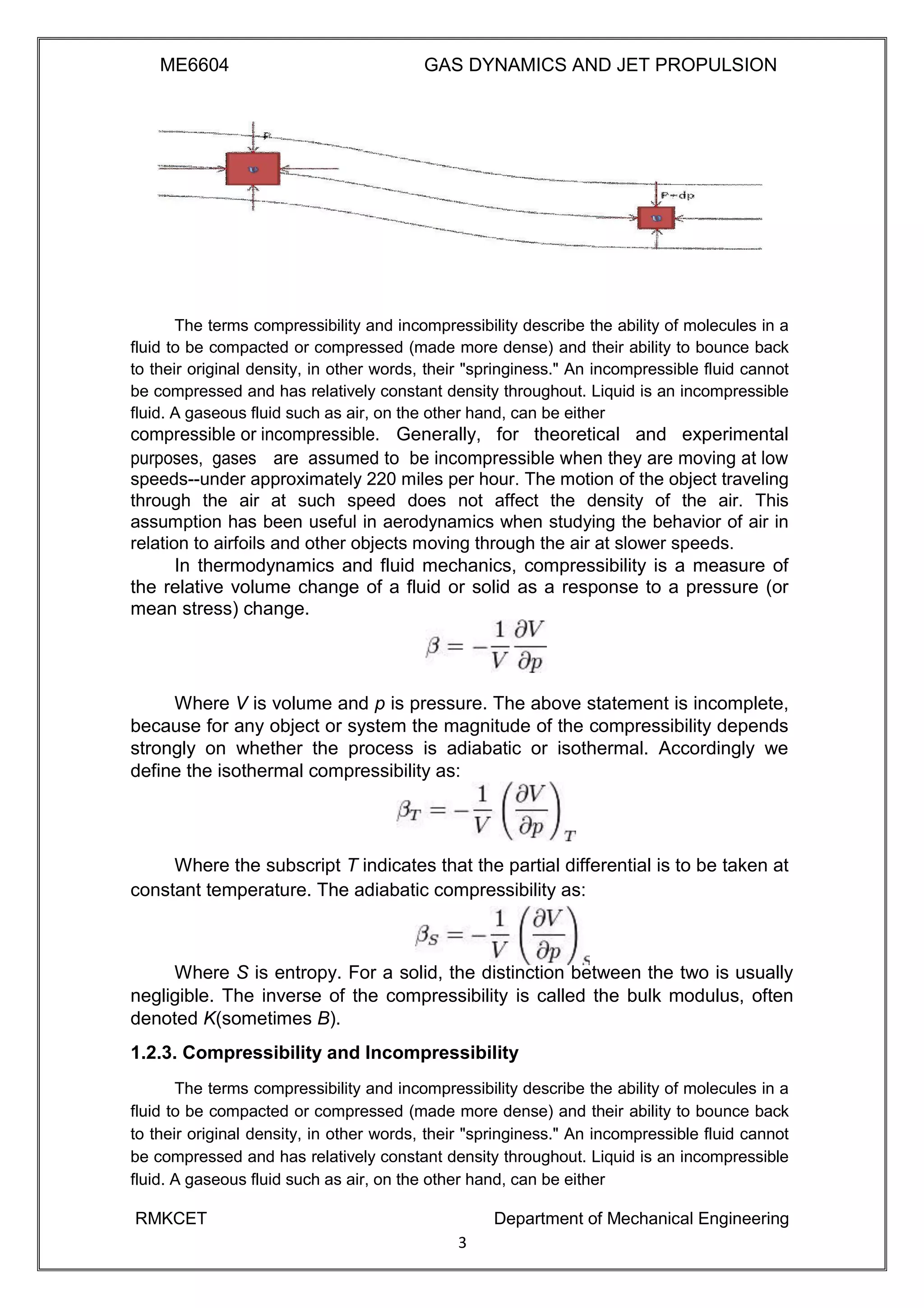 ME6604 GAS DYNAMICS AND JET PROPULSION
The terms compressibility and incompressibility describe the ability of molecules in a
fluid to be compacted or compressed (made more dense) and their ability to bounce back
to their original density, in other words, their "springiness." An incompressible fluid cannot
be compressed and has relatively constant density throughout. Liquid is an incompressible
fluid. A gaseous fluid such as air, on the other hand, can be either
compressible or incompressible. Generally, for theoretical and experimental
purposes, gases are assumed to be incompressible when they are moving at low
speeds--under approximately 220 miles per hour. The motion of the object traveling
through the air at such speed does not affect the density of the air. This
assumption has been useful in aerodynamics when studying the behavior of air in
relation to airfoils and other objects moving through the air at slower speeds.
In thermodynamics and fluid mechanics, compressibility is a measure of
the relative volume change of a fluid or solid as a response to a pressure (or
mean stress) change.
Where V is volume and p is pressure. The above statement is incomplete,
because for any object or system the magnitude of the compressibility depends
strongly on whether the process is adiabatic or isothermal. Accordingly we
define the isothermal compressibility as:
Where the subscript T indicates that the partial differential is to be taken at
constant temperature. The adiabatic compressibility as:
Where S is entropy. For a solid, the distinction between the two is usually
negligible. The inverse of the compressibility is called the bulk modulus, often
denoted K(sometimes B).
1.2.3. Compressibility and Incompressibility
The terms compressibility and incompressibility describe the ability of molecules in a
fluid to be compacted or compressed (made more dense) and their ability to bounce back
to their original density, in other words, their "springiness." An incompressible fluid cannot
be compressed and has relatively constant density throughout. Liquid is an incompressible
fluid. A gaseous fluid such as air, on the other hand, can be either
RMKCET Department of Mechanical Engineering
3
 
