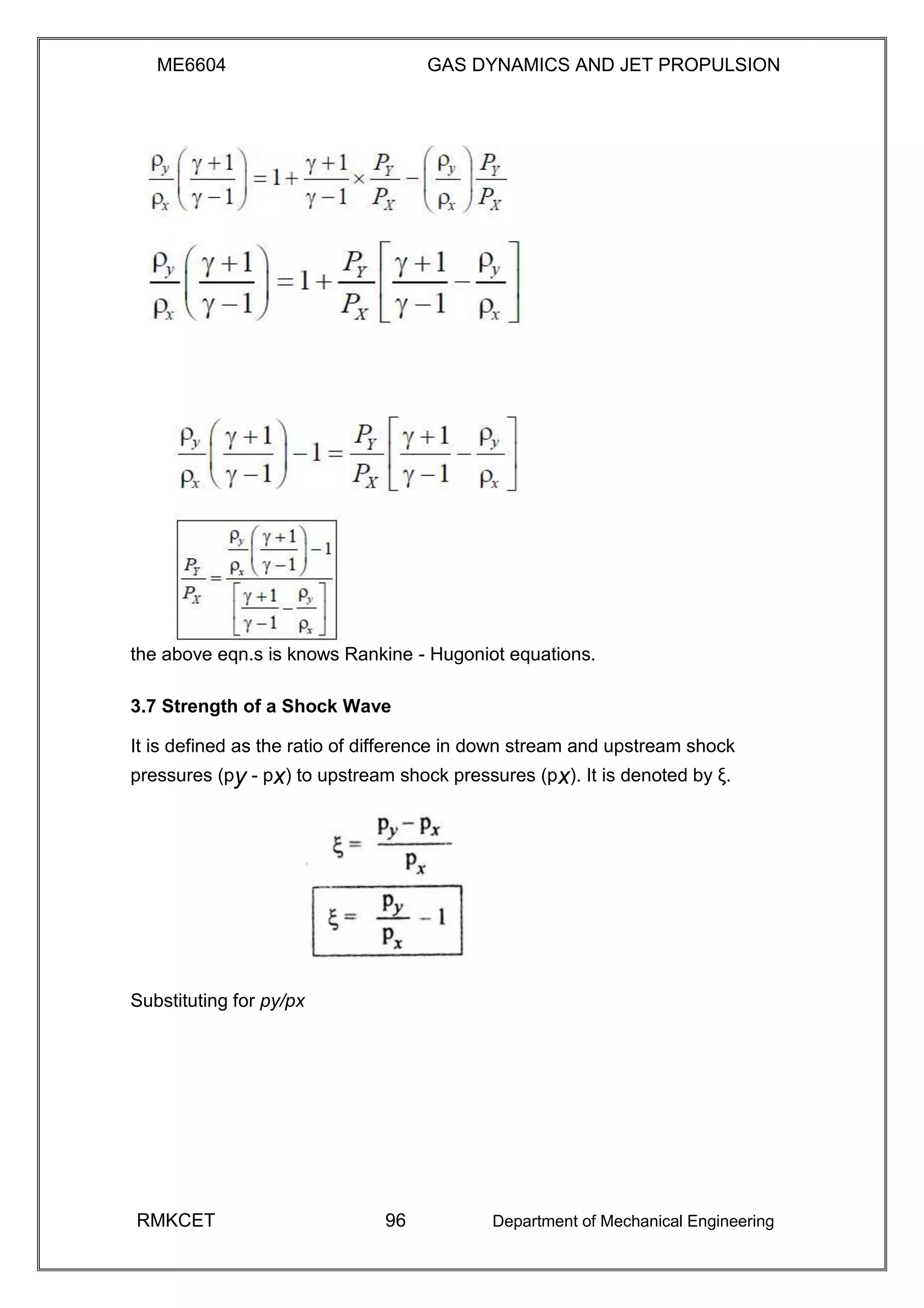 ME6604 GAS DYNAMICS AND JET PROPULSION
the above eqn.s is knows Rankine - Hugoniot equations.
3.7 Strength of a Shock Wave
It is defined as the ratio of difference in down stream and upstream shock
pressures (py - px) to upstream shock pressures (px). It is denoted by ξ.
Substituting for py/px
RMKCET 96 Department of Mechanical Engineering
 