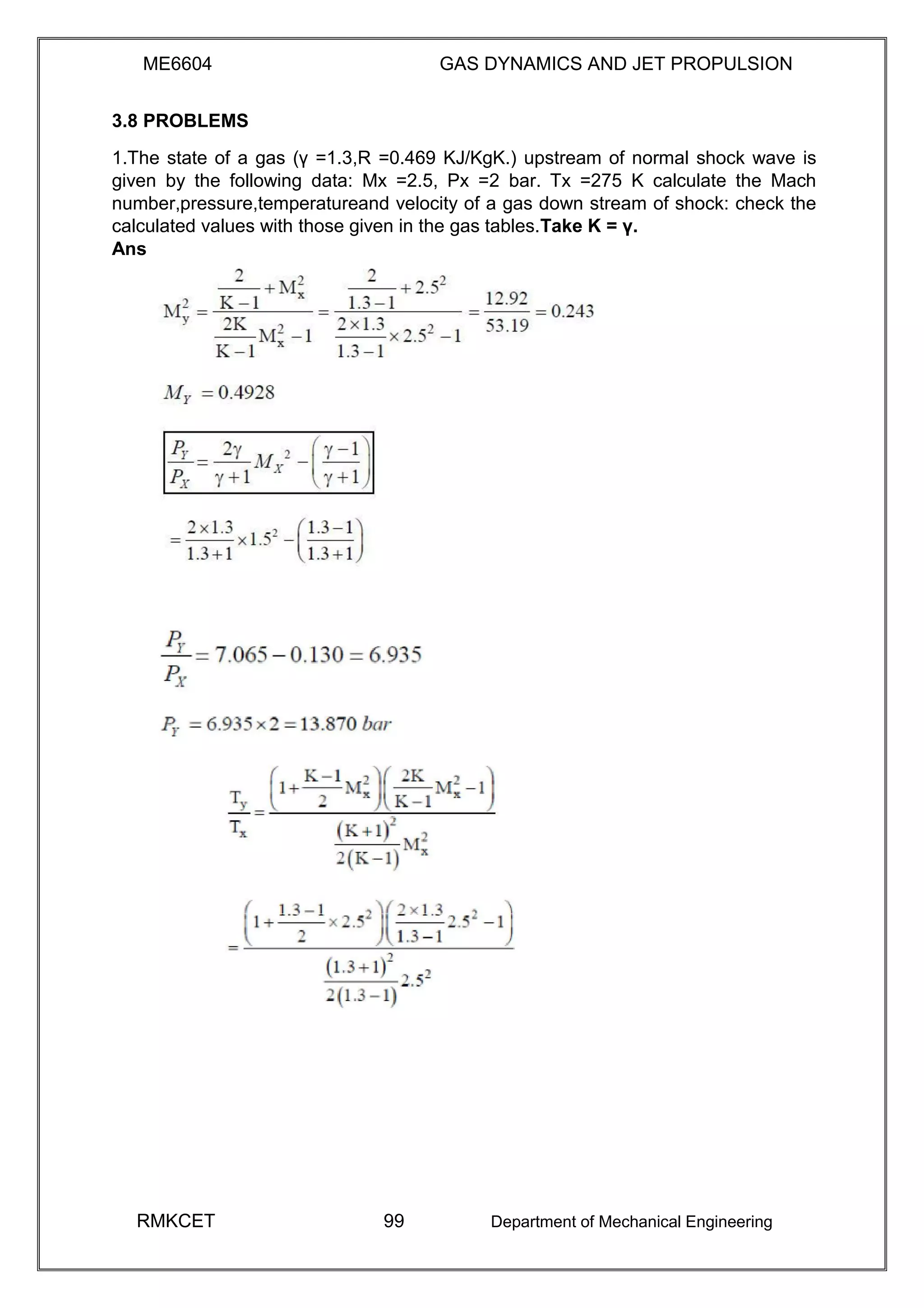 ME6604 GAS DYNAMICS AND JET PROPULSION
3.8 PROBLEMS
1.The state of a gas (γ =1.3,R =0.469 KJ/KgK.) upstream of normal shock wave is
given by the following data: Mx =2.5, Px =2 bar. Tx =275 K calculate the Mach
number,pressure,temperatureand velocity of a gas down stream of shock: check the
calculated values with those given in the gas tables.Take K = γ.
Ans
RMKCET 99 Department of Mechanical Engineering
 