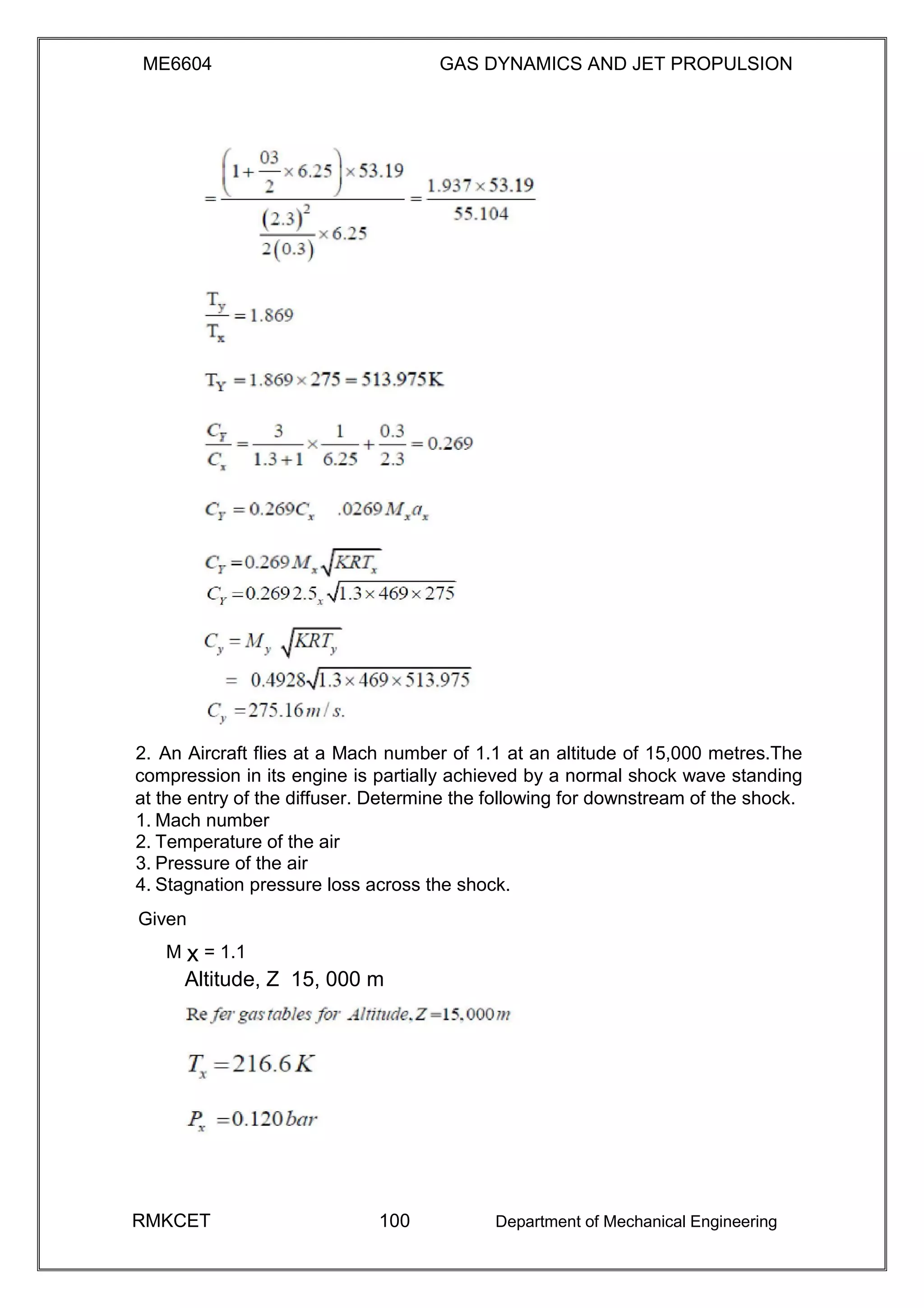 ME6604 GAS DYNAMICS AND JET PROPULSION
2. An Aircraft flies at a Mach number of 1.1 at an altitude of 15,000 metres.The
compression in its engine is partially achieved by a normal shock wave standing
at the entry of the diffuser. Determine the following for downstream of the shock.
1. Mach number
2. Temperature of the air
3. Pressure of the air
4. Stagnation pressure loss across the shock.
Given
M x = 1.1
Altitude, Z 15, 000 m
RMKCET 100 Department of Mechanical Engineering
 
