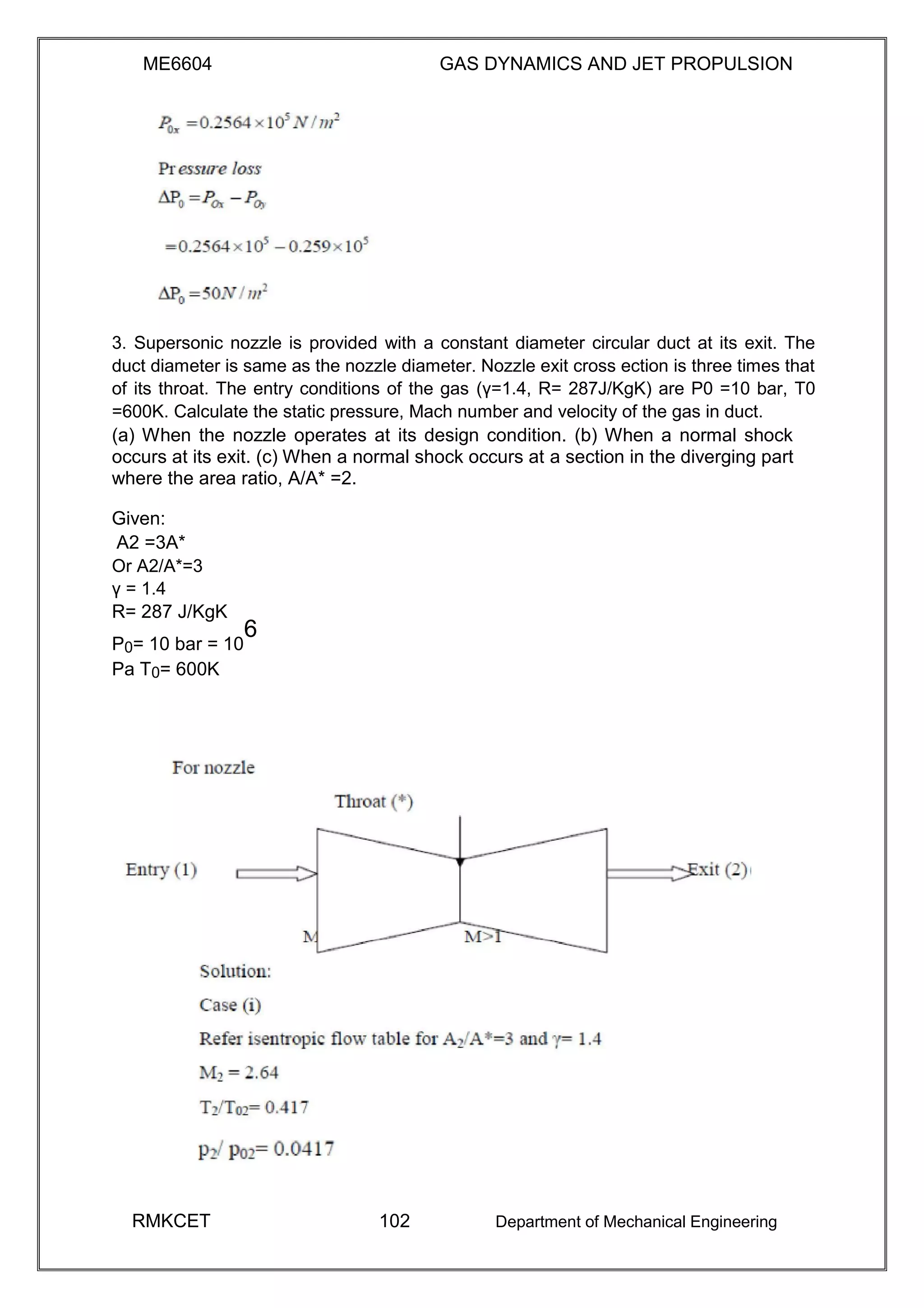 ME6604 GAS DYNAMICS AND JET PROPULSION
3. Supersonic nozzle is provided with a constant diameter circular duct at its exit. The
duct diameter is same as the nozzle diameter. Nozzle exit cross ection is three times that
of its throat. The entry conditions of the gas (γ=1.4, R= 287J/KgK) are P0 =10 bar, T0
=600K. Calculate the static pressure, Mach number and velocity of the gas in duct.
(a) When the nozzle operates at its design condition. (b) When a normal shock
occurs at its exit. (c) When a normal shock occurs at a section in the diverging part
where the area ratio, A/A* =2.
Given:
A2 =3A*
Or A2/A*=3
γ = 1.4
R= 287 J/KgK
P0= 10 bar = 10
6
Pa T0= 600K
RMKCET 102 Department of Mechanical Engineering
 